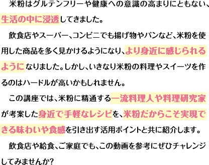 米粉はグルテンフリーや健康への意識の高まりにともない、生活の中に浸透してきました。飲食店やスーパー、コンビニでも揚げ物やパンなど、米粉を使用した商品を多く見かけるようになり、より身近に感じられるようになりました。しかし、いきなり米粉の料理やスイーツを作るのはハードルが高いかもしれません。この講座では、米粉に精通する一流料理人や料理研究家が考案した身近で手軽なレシピを、米粉だからこそ実現できる味わいや食感を引き出す活用ポイントと共に紹介します。飲食店や給食、ご家庭でも、この動画を参考にぜひチャレンジしてみませんか？